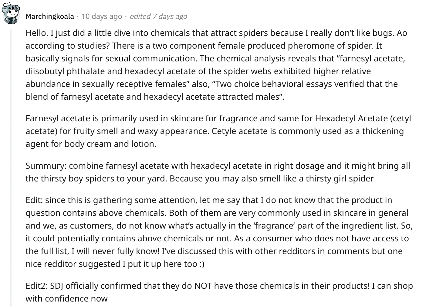 A Reddit comment about the body butter that makes one attractive to wolf spiders that reads "Hello. I just did a little dive into chemicals that attract spiders because I really don’t like bugs. Ao according to studies? There is a two component female produced pheromone of spider. It basically signals for sexual communication. The chemical analysis reveals that “farnesyl acetate, diisobutyl phthalate and hexadecyl acetate of the spider webs exhibited higher relative abundance in sexually receptive females” also, “Two choice behavioral essays verified that the blend of farnesyl acetate and hexadecyl acetate attracted males”.